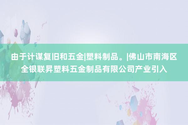 由于计谋复旧和五金|塑料制品。|佛山市南海区全银联昇塑料五金制品有限公司产业引入